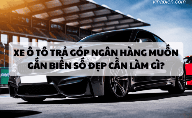 Xe ô tô trả góp ngân hàng muốn gắn biển số đẹp cần làm gì?